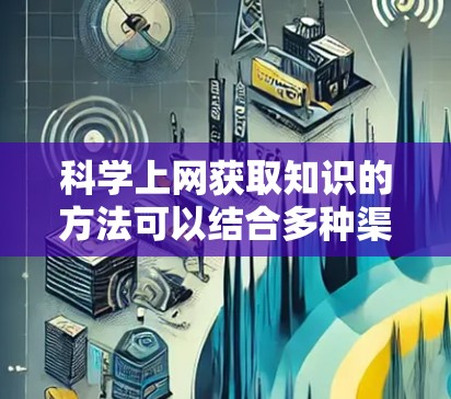 科学上网获取知识的方法可以结合多种渠道,以高效地获取所需信息。以下是一个分步指南,帮助你利用网络资源提升学习效果
