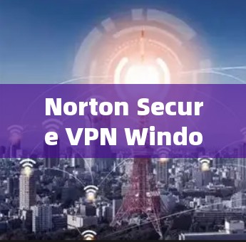 Norton Secure VPN Windows版,帮助企业与个人安全保护的可靠选择