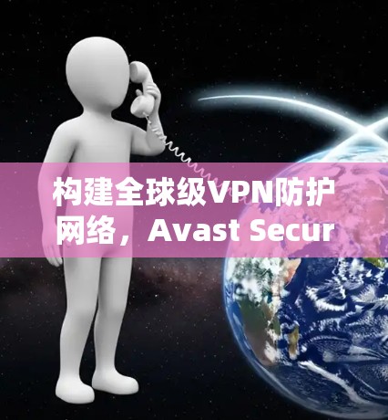 构建全球级VPN防护网络,Avast SecureLine VPN的优势与未来展望