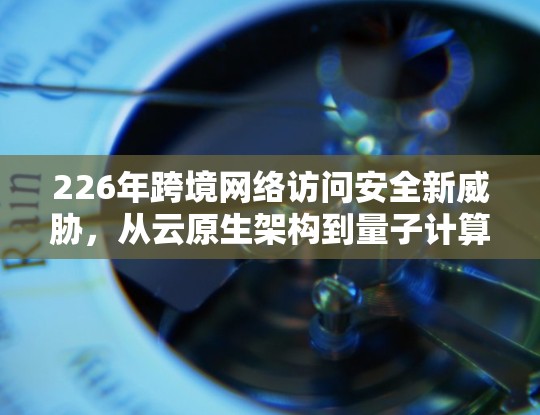 226年跨境网络访问安全新威胁，从云原生架构到量子计算威胁的全球解决方案