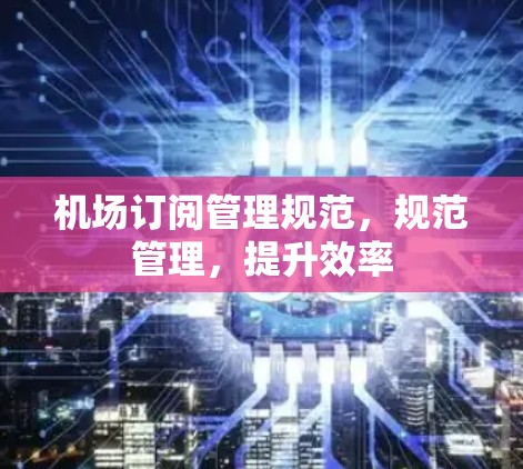 机场订阅管理规范,规范管理,提升效率