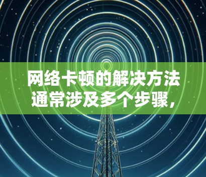 网络卡顿的解决方法通常涉及多个步骤，从检查网络连接到查看设备和软件问题。以下是一些通用的解决步骤