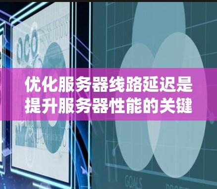 优化服务器线路延迟是提升服务器性能的关键步骤，以下是系统的优化方法总结