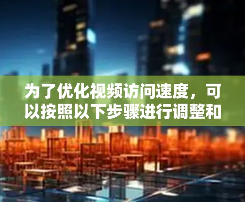 为了优化视频访问速度,可以按照以下步骤进行调整和优化