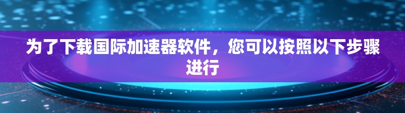 为了下载国际加速器软件,您可以按照以下步骤进行
