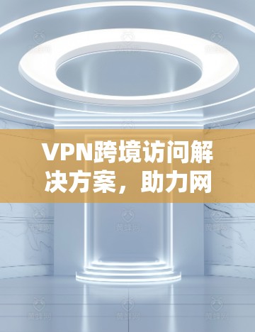 VPN跨境访问解决方案,助力网络安全与便捷 VPN跨境访问解决方案,助力网络安全与便捷