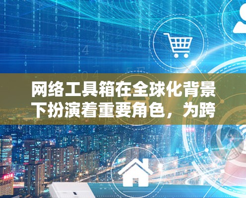 网络工具箱在全球化背景下扮演着重要角色，为跨国公司提供了便捷的沟通、支付和交易工具，同时也帮助它们更好地参与国际商业环境。以下是对网络工具箱的详细分析