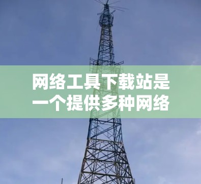 网络工具下载站是一个提供多种网络管理工具的网站。以下是针对网络工具下载站的一些有用信息和建议