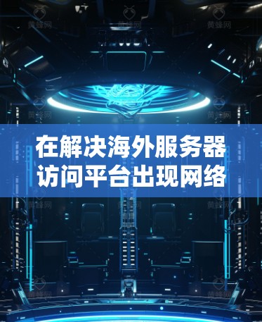 在解决海外服务器访问平台出现网络不稳定或响应延迟的问题时,以下是一些详细的步骤和建议