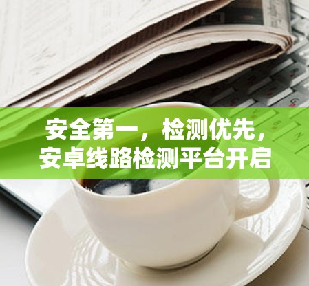 安全第一，检测优先，安卓线路检测平台开启全新时代