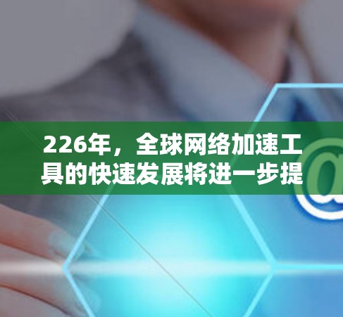226年，全球网络加速工具的快速发展将进一步提升全球数据传输和网络连接效率，推动网络技术的突破和创新。以下是一些可能的全球网络加速工具及其潜力