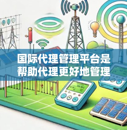 国际代理管理平台是帮助代理更好地管理自身业务的重要工具，涉及多个功能模块，旨在优化代理运营。以下是平台的主要功能和特点