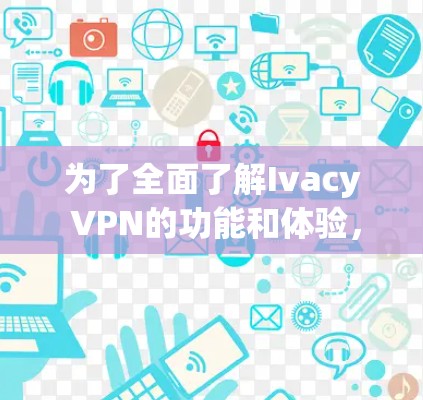 为了全面了解Ivacy VPN的功能和体验，以下是一些关键点和总结