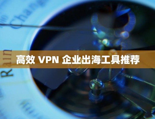 高效 VPN 企业出海工具推荐