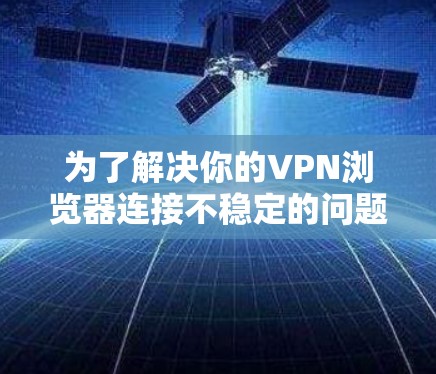 为了解决你的VPN浏览器连接不稳定的问题，可以按照以下步骤进行