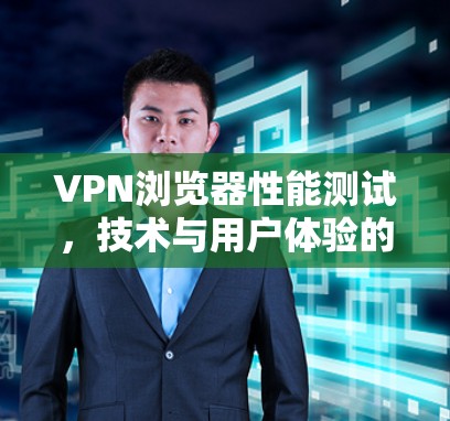 VPN浏览器性能测试，技术与用户体验的双刃剑