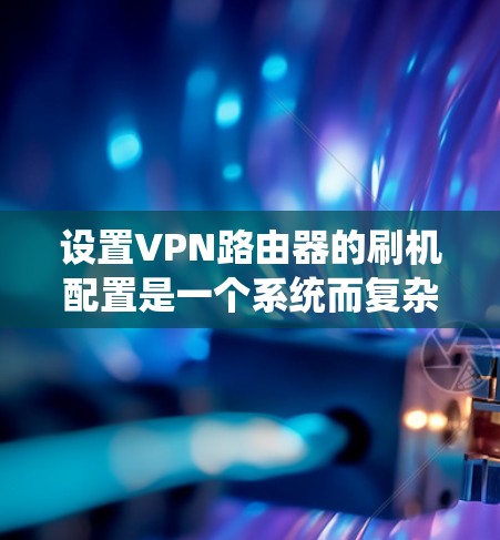 设置VPN路由器的刷机配置是一个系统而复杂的任务,但可以通过以下步骤逐步完成