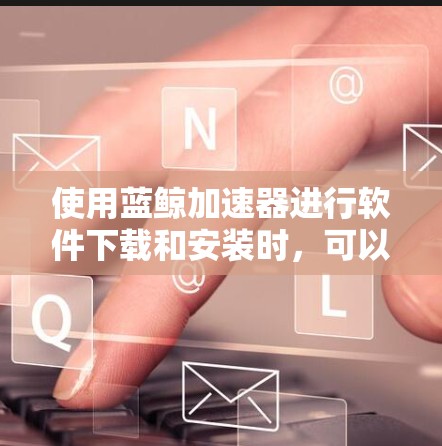 使用蓝鲸加速器进行软件下载和安装时，可以按照以下步骤进行