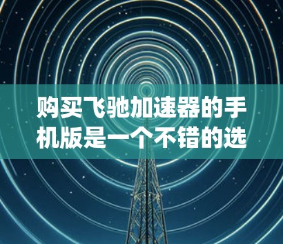 购买飞驰加速器的手机版是一个不错的选择，因为它可以帮助你更快地上 road 或 highway，提升驾驶体验。以下是详细的步骤和注意事项，帮助你顺利购买和使用该应用