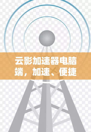 云影加速器电脑端,加速、便捷、高效,提升电脑性能的实用工具