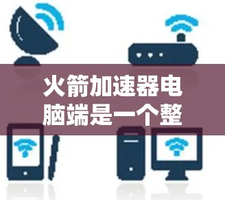火箭加速器电脑端是一个整合了硬件和软件功能的设备,主要用于控制和优化火箭的发射过程。以下是详细的使用步骤和信息