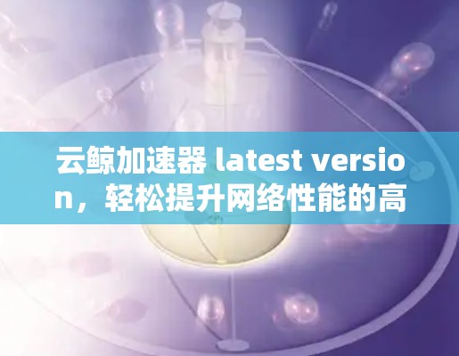 云鲸加速器 latest version，轻松提升网络性能的高效工具
