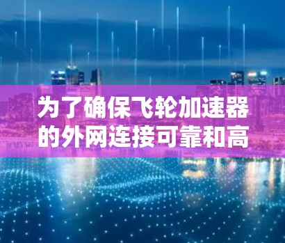 为了确保飞轮加速器的外网连接可靠和高效，以下是一个有条理的总结和建议