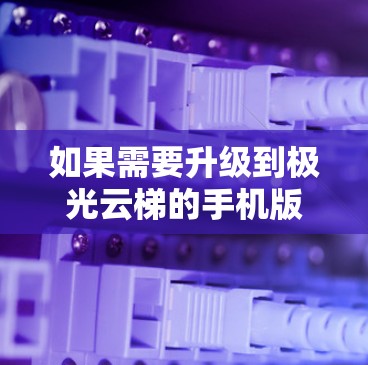 如果需要升级到极光云梯的手机版本，建议按照以下步骤进行操作