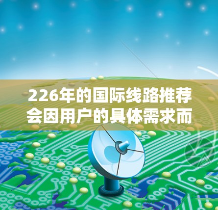 226年的国际线路推荐会因用户的具体需求而有所不同。以下是一些通用的国际线路推荐，您可以根据自己的需求调整