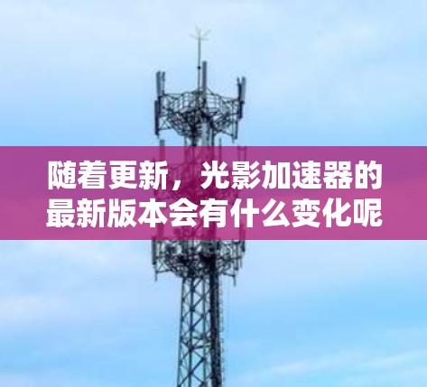 随着更新，光影加速器的最新版本会有什么变化呢？