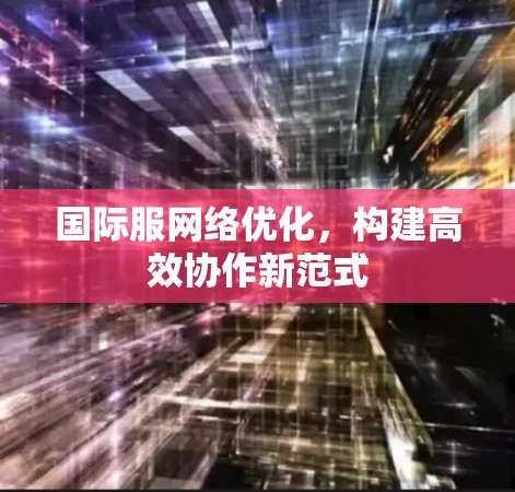 国际服网络优化，构建高效协作新范式