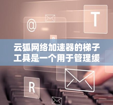 云狐网络加速器的梯子工具是一个用于管理缓存、缓存缓存和缓存扩展的工具,特别适用于网络加速环境。以下是使用云狐网络加速器梯子工具的步骤
