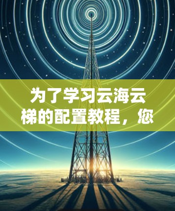 为了学习云海云梯的配置教程，您可以按照以下步骤进行系统学习