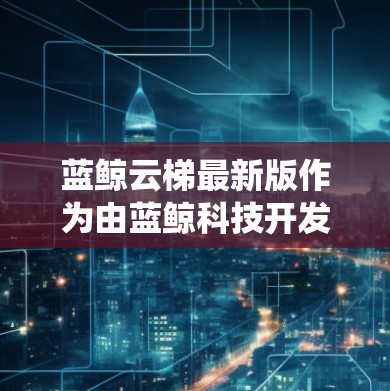 蓝鲸云梯最新版作为由蓝鲸科技开发的云梯系统，具有以下特点和优势