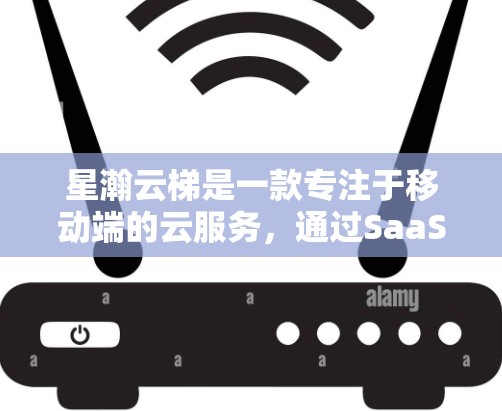 星瀚云梯是一款专注于移动端的云服务，通过SaaS模式提供软件服务，适合用户管理多种内容并享受便捷的使用体验。以下是对星瀚云梯的详细介绍