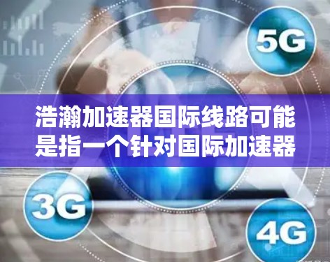 浩瀚加速器国际线路可能是指一个针对国际加速器的网络或平台，旨在为加速器行业提供国际化的服务和基础设施。如果这是一个特定的加速器或加速器集团，可能涉及国际化的加速器渠道、服务或技术平台