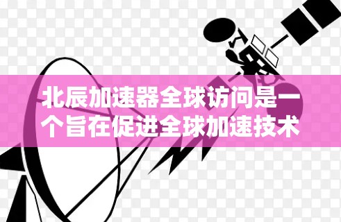北辰加速器全球访问是一个旨在促进全球加速技术应用与合作的重要项目。以下是对该项目的详细分析
