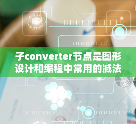 子converter节点是图形设计和编程中常用的减法器工具,其具体功能和应用如下